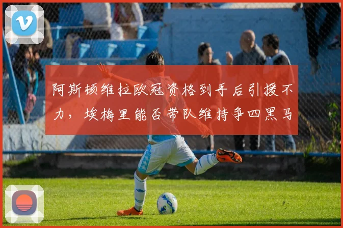 阿斯顿维拉欧冠资格到手后引援不力，埃梅里能否带队维持争四黑马本色？