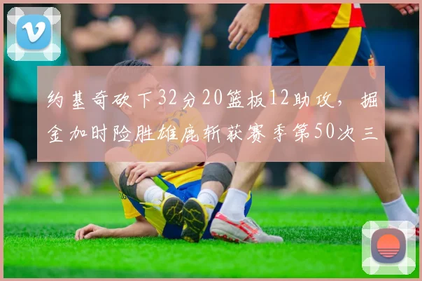 约基奇砍下32分20篮板12助攻，掘金加时险胜雄鹿斩获赛季第50次三双__br_