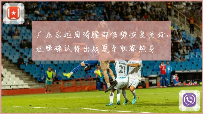 广东宏远周琦腰部伤势恢复良好，杜锋确认将出战夏季联赛热身