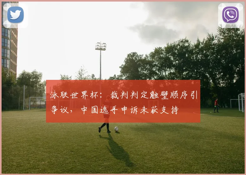 泳联世界杯：裁判判定触壁顺序引争议，中国选手申诉未获支持