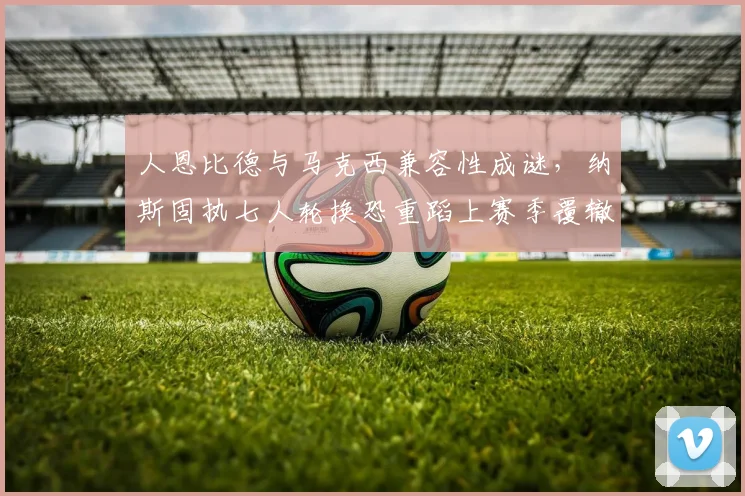 人恩比德与马克西兼容性成谜，纳斯固执七人轮换恐重蹈上赛季覆辙