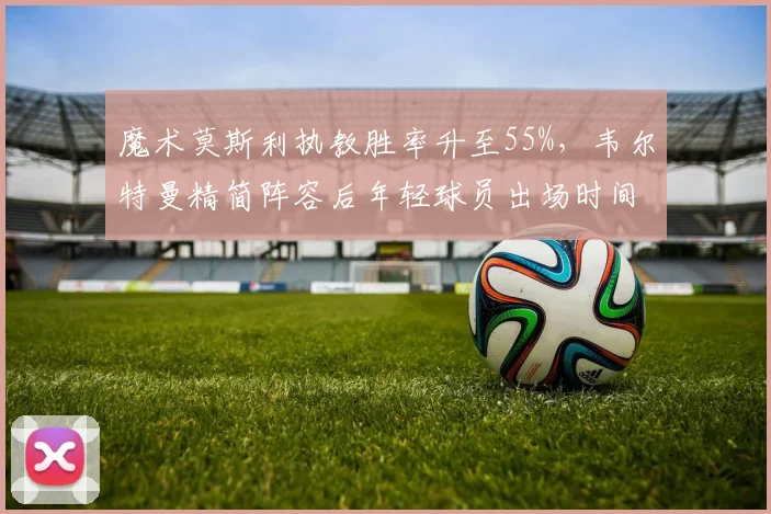 魔术莫斯利执教胜率升至55%，韦尔特曼精简阵容后年轻球员出场时间增加30%