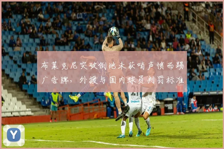 布莱克尼突破倒地未获哨声愤而踢广告牌,外援与国内球员判罚标准为何双重标准?