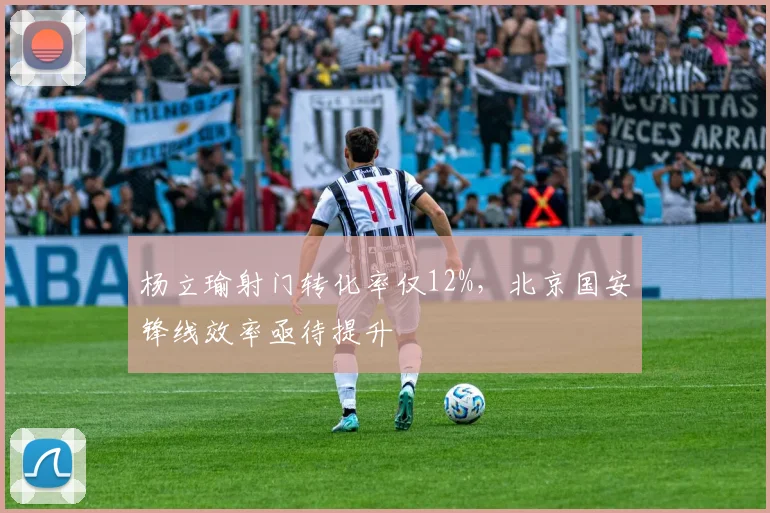 杨立瑜射门转化率仅12%，北京国安锋线效率亟待提升