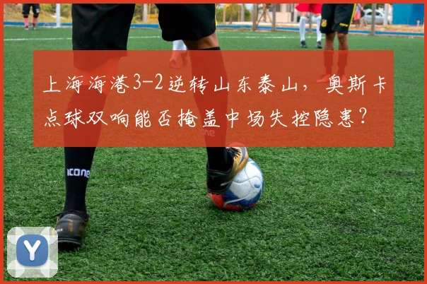 上海海港3-2逆转山东泰山，奥斯卡点球双响能否掩盖中场失控隐患？