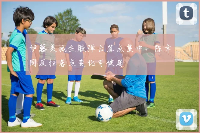 伊藤美诚生胶弹击落点集中，陈幸同反拉落点变化可破局