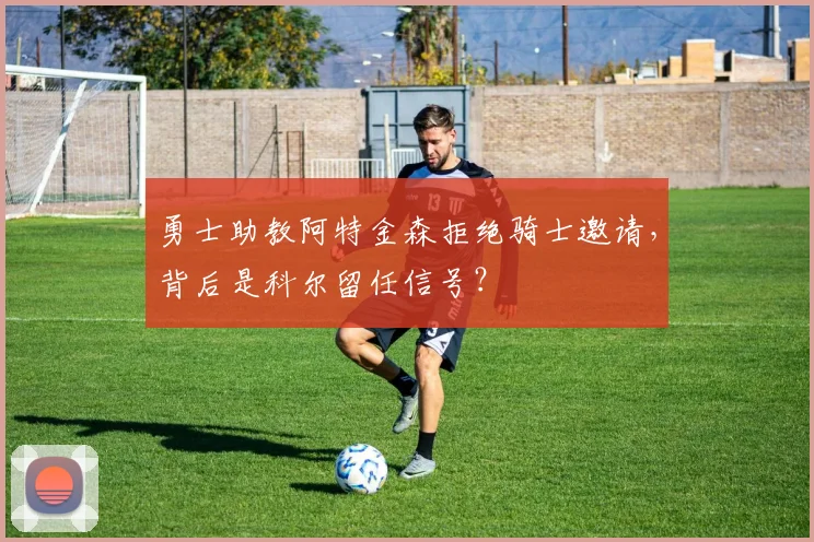 勇士助教阿特金森拒绝骑士邀请，背后是科尔留任信号？